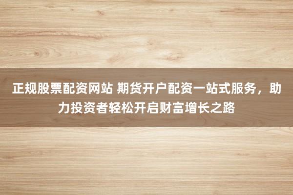 正规股票配资网站 期货开户配资一站式服务，助力投资者轻松开启财富增长之路