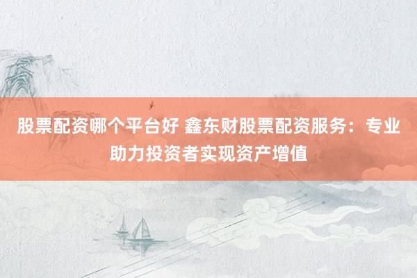 股票配资哪个平台好 鑫东财股票配资服务:专业助力投资者实现资产增值