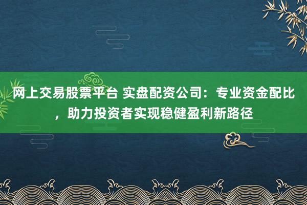 网上交易股票平台 实盘配资公司:专业资金配比,助力投资者实现稳健盈利新路径