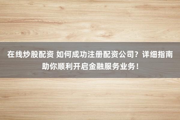 在线炒股配资 如何成功注册配资公司?详细指南助你顺利开启金融服务业务!