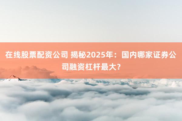 在线股票配资公司 揭秘2025年：国内哪家证券公司融资杠杆最大？