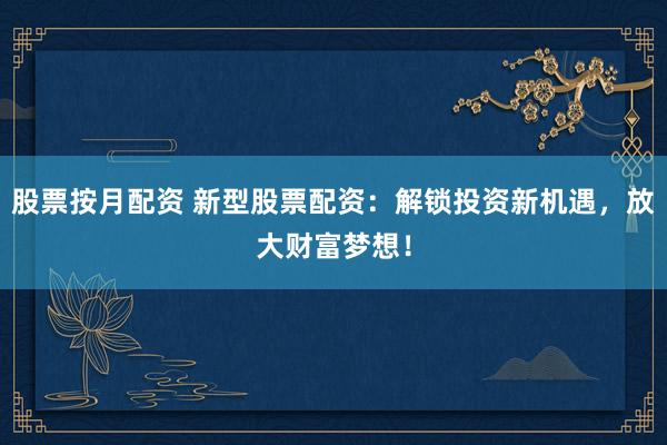 股票按月配资 新型股票配资：解锁投资新机遇，放大财富梦想！