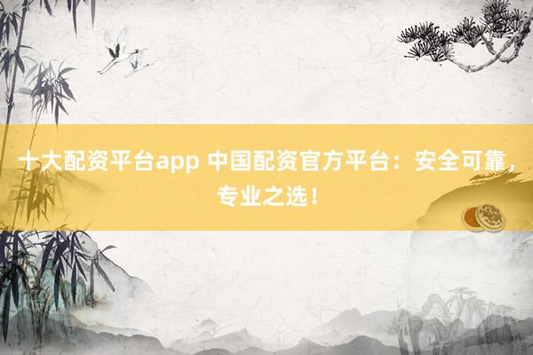十大配资平台app 中国配资官方平台：安全可靠，专业之选！