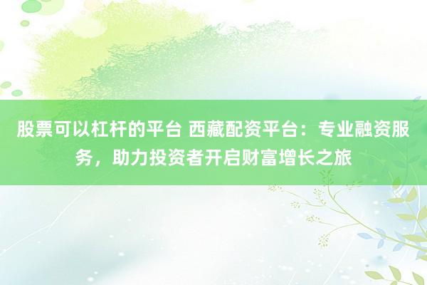 股票可以杠杆的平台 西藏配资平台：专业融资服务，助力投资者开启财富增长之旅