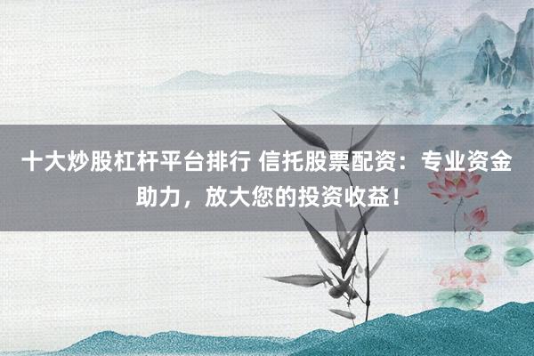 十大炒股杠杆平台排行 信托股票配资：专业资金助力，放大您的投资收益！