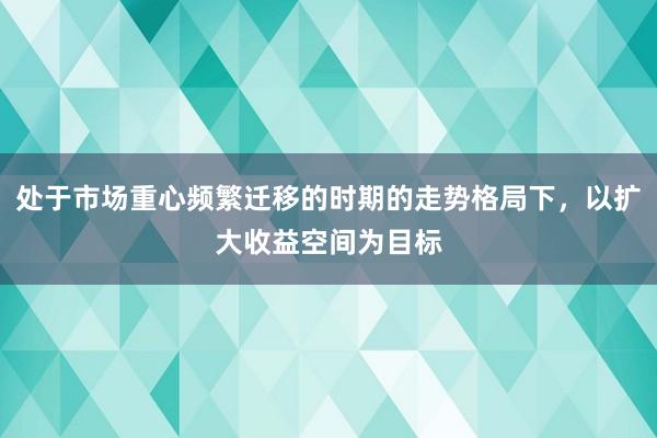 处于市场重心频繁迁移的时期的走势格局下，以扩大收益空间为目标