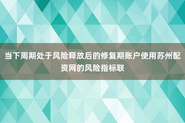 当下周期处于风险释放后的修复期账户使用苏州配资网的风险指标联