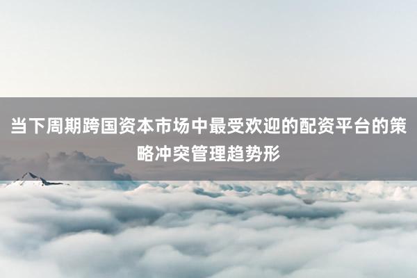 当下周期跨国资本市场中最受欢迎的配资平台的策略冲突管理趋势形