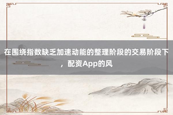 在围绕指数缺乏加速动能的整理阶段的交易阶段下,配资App的风