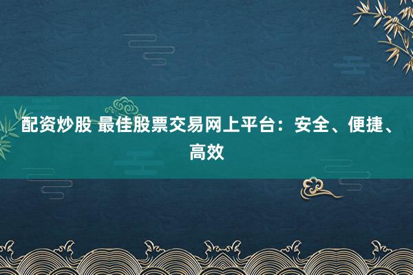 配资炒股 最佳股票交易网上平台：安全、便捷、高效