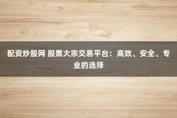 配资炒股网 股票大宗交易平台：高效、安全、专业的选择