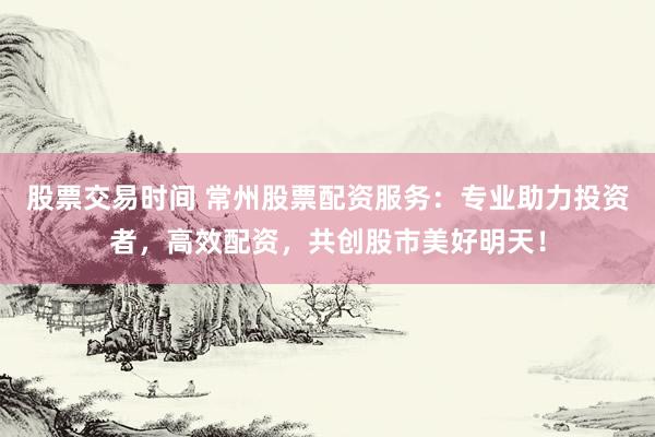 股票交易时间 常州股票配资服务：专业助力投资者，高效配资，共创股市美好明天！
