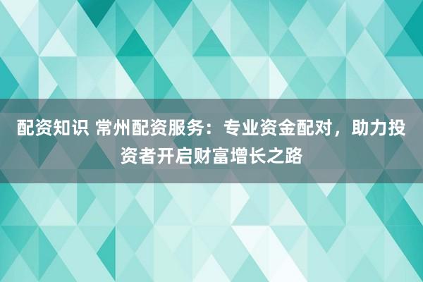 配资知识 常州配资服务：专业资金配对，助力投资者开启财富增长之路