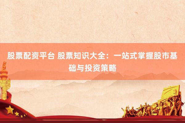股票配资平台 股票知识大全：一站式掌握股市基础与投资策略