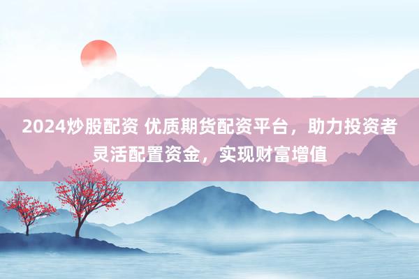 2024炒股配资 优质期货配资平台,助力投资者灵活配置资金,实现财富增值