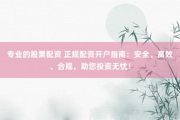 专业的股票配资 正规配资开户指南:安全、高效、合规,助您投资无忧!