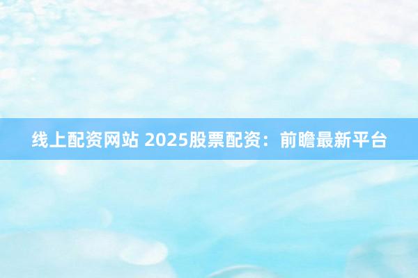 线上配资网站 2025股票配资：前瞻最新平台