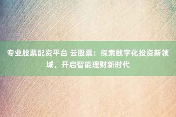 专业股票配资平台 云股票：探索数字化投资新领域，开启智能理财新时代