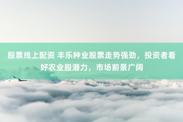 股票线上配资 丰乐种业股票走势强劲，投资者看好农业股潜力，市场前景广阔