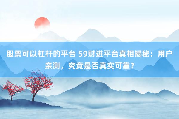 股票可以杠杆的平台 59财进平台真相揭秘：用户亲测，究竟是否真实可靠？