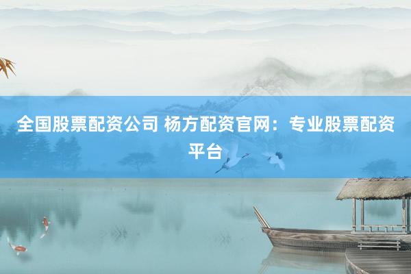 全国股票配资公司 杨方配资官网：专业股票配资平台