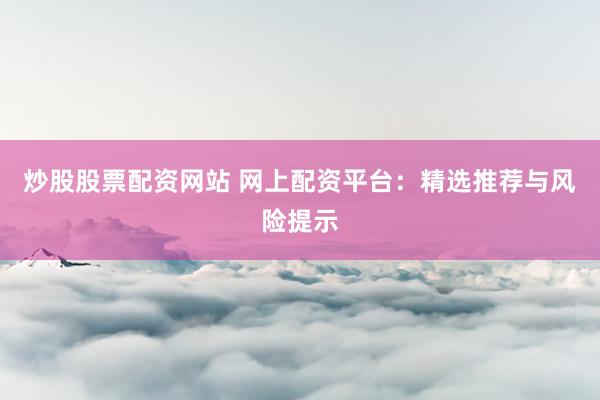 炒股股票配资网站 网上配资平台：精选推荐与风险提示