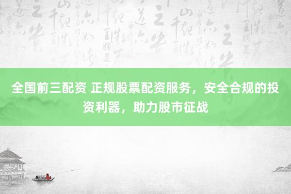 全国前三配资 正规股票配资服务，安全合规的投资利器，助力股市征战
