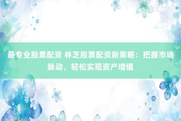 最专业股票配资 林芝股票配资新策略：把握市场脉动，轻松实现资产增值