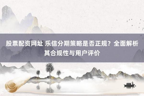 股票配资网址 乐信分期策略是否正规？全面解析其合规性与用户评价
