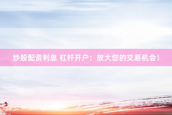 炒股配资利息 杠杆开户：放大您的交易机会！