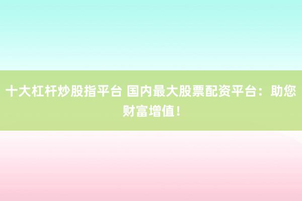 十大杠杆炒股指平台 国内最大股票配资平台:助您财富增值!