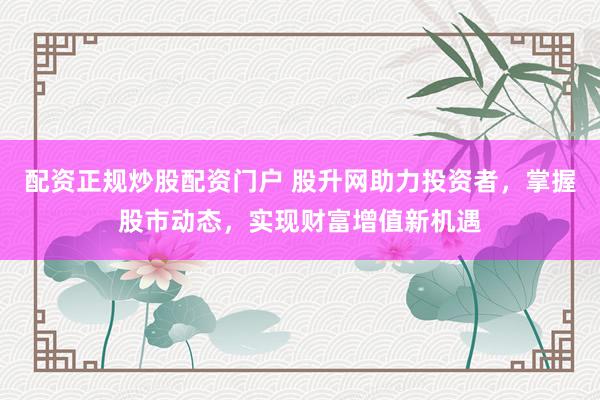 配资正规炒股配资门户 股升网助力投资者,掌握股市动态,实现财富增值新机遇