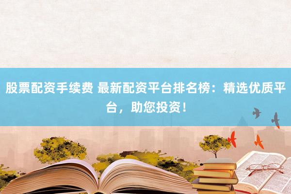 股票配资手续费 最新配资平台排名榜：精选优质平台，助您投资！