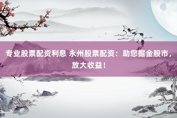 专业股票配资利息 永州股票配资：助您掘金股市，放大收益！