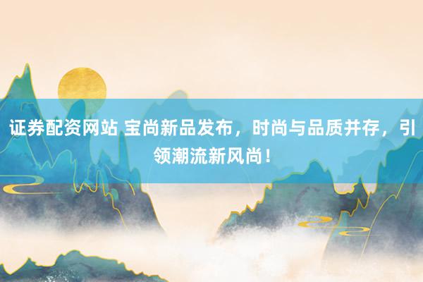 证券配资网站 宝尚新品发布，时尚与品质并存，引领潮流新风尚！