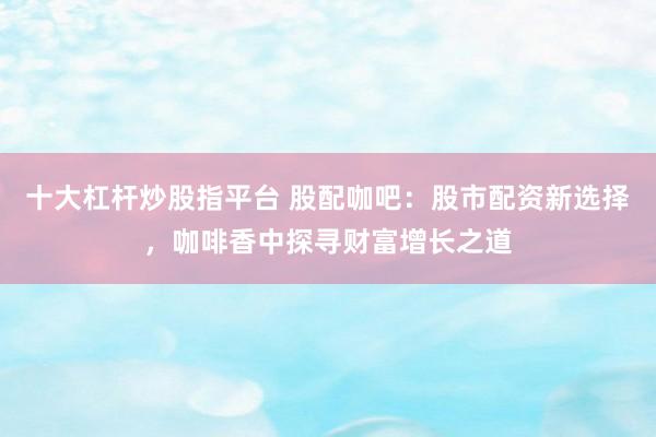 十大杠杆炒股指平台 股配咖吧：股市配资新选择，咖啡香中探寻财富增长之道