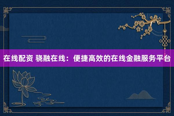 在线配资 骁融在线：便捷高效的在线金融服务平台