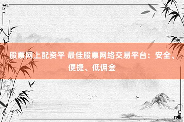 股票网上配资平 最佳股票网络交易平台：安全、便捷、低佣金