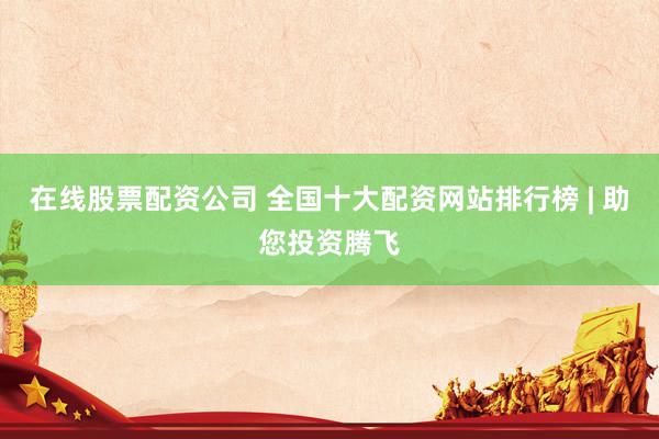 在线股票配资公司 全国十大配资网站排行榜 | 助您投资腾飞