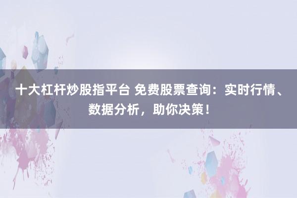 十大杠杆炒股指平台 免费股票查询：实时行情、数据分析，助你决策！