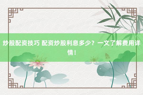 炒股配资技巧 配资炒股利息多少？一文了解费用详情！