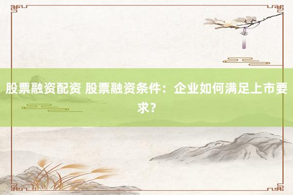 股票融资配资 股票融资条件：企业如何满足上市要求？