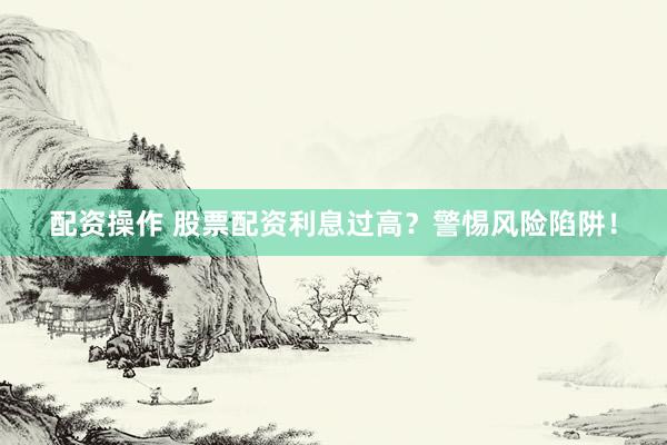 配资操作 股票配资利息过高？警惕风险陷阱！