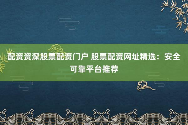 配资资深股票配资门户 股票配资网址精选：安全可靠平台推荐