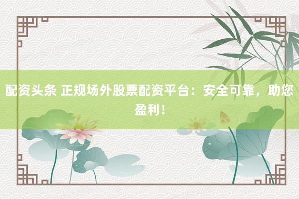 配资头条 正规场外股票配资平台:安全可靠,助您盈利!