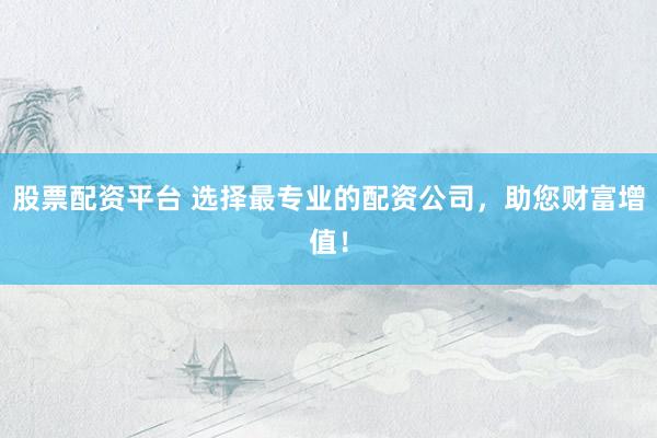 股票配资平台 选择最专业的配资公司，助您财富增值！