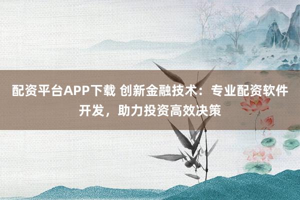 配资平台APP下载 创新金融技术：专业配资软件开发，助力投资高效决策