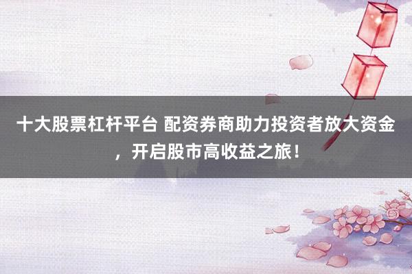 十大股票杠杆平台 配资券商助力投资者放大资金,开启股市高收益之旅!