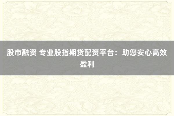 股市融资 专业股指期货配资平台：助您安心高效盈利