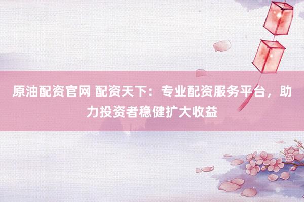 原油配资官网 配资天下：专业配资服务平台，助力投资者稳健扩大收益